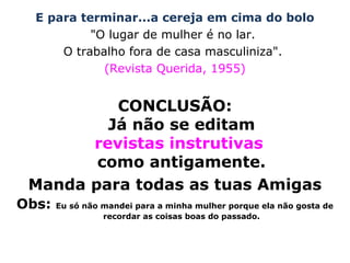 E para terminar...a cereja em cima do bolo
"O lugar de mulher é no lar.
O trabalho fora de casa masculiniza".
(Revista Querida, 1955)
CONCLUSÃO:
Já não se editam
revistas instrutivas
como antigamente.
Manda para todas as tuas Amigas
Obs: Eu só não mandei para a minha mulher porque ela não gosta de
recordar as coisas boas do passado.
 