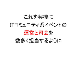 これを契機に
ITコミュニティ系イベントの
    運営と司会を
  数多く担当するように
 