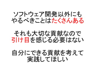 ソフトウェア開発以外にも
やるべきことはたくさんある

それも大切な貢献なので
引け目を感じる必要はない

自分にできる貢献を考えて
  実践してほしい
 