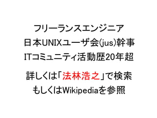 フリーランスエンジニア
日本UNIXユーザ会(jus)幹事
ITコミュニティ活動歴20年超

詳しくは「法林浩之」で検索
 もしくはWikipediaを参照
 