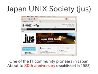Japan UNIX Society (jus)




 One of the IT community pioneers in Japan
About to 30th anniversary (established in 1983)
 