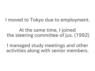 I moved to Tokyo due to employment.

      At the same time, I joined
the steering committee of jus. (1992)

I managed stu...