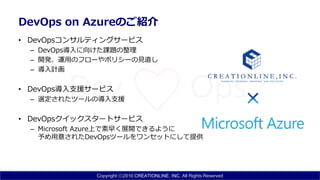 Copyright ⓒ2016 CREATIONLINE, INC. All Rights Reserved
DevOps on Azureのご紹介
• DevOpsコンサルティングサービス
– DevOps導入に向けた課題の整理
– 開発、運用のフローやポリシーの見直し
– 導入計画
• DevOps導入支援サービス
– 選定されたツールの導入支援
• DevOpsクイックスタートサービス
– Microsoft Azure上で素早く展開できるように
予め用意されたDevOpsツールをワンセットにして提供
 