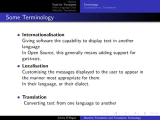 Outline
                    Tools for Translators   Terminology
                    Free Language Data      Localisation vs. Translation
                    Machine Translation


Some Terminology

     Internationalisation
     Giving software the capability to display text in another
     language
     In Open Source, this generally means adding support for
     gettext.
     Localisation
     Customising the messages displayed to the user to appear in
     the manner most appropriate for them.
     In their language, or their dialect.

     Translation
      Converting text from one language to another

                        Jimmy O’Regan       Machine Translation and Translation Technology
 