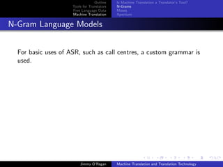 Outline    Is Machine Translation a Translator’s Tool?
                     Tools for Translators   N-Grams
                     Free Language Data      Moses
                     Machine Translation     Apertium


N-Gram Language Models


  For basic uses of ASR, such as call centres, a custom grammar is
  used.




                         Jimmy O’Regan       Machine Translation and Translation Technology
 