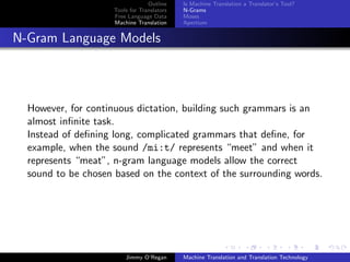 Outline    Is Machine Translation a Translator’s Tool?
                     Tools for Translators   N-Grams
                     Free Language Data      Moses
                     Machine Translation     Apertium


N-Gram Language Models




  However, for continuous dictation, building such grammars is an
  almost inﬁnite task.
  Instead of deﬁning long, complicated grammars that deﬁne, for
  example, when the sound /mi:t/ represents “meet” and when it
  represents “meat”, n-gram language models allow the correct
  sound to be chosen based on the context of the surrounding words.




                         Jimmy O’Regan       Machine Translation and Translation Technology
 