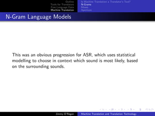 Outline    Is Machine Translation a Translator’s Tool?
                     Tools for Translators   N-Grams
                     Free Language Data      Moses
                     Machine Translation     Apertium


N-Gram Language Models




  This was an obvious progression for ASR, which uses statistical
  modelling to choose in context which sound is most likely, based
  on the surrounding sounds.




                         Jimmy O’Regan       Machine Translation and Translation Technology
 
