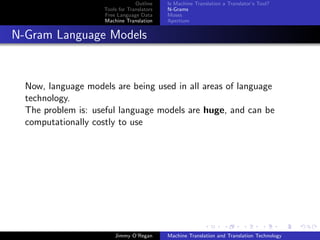 Outline    Is Machine Translation a Translator’s Tool?
                     Tools for Translators   N-Grams
                     Free Language Data      Moses
                     Machine Translation     Apertium


N-Gram Language Models


  Now, language models are being used in all areas of language
  technology.
  The problem is: useful language models are huge, and can be
  computationally costly to use




                         Jimmy O’Regan       Machine Translation and Translation Technology
 