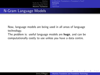 Outline    Is Machine Translation a Translator’s Tool?
                     Tools for Translators   N-Grams
                     Free Language Data      Moses
                     Machine Translation     Apertium


N-Gram Language Models


  Now, language models are being used in all areas of language
  technology.
  The problem is: useful language models are huge, and can be
  computationally costly to use unless you have a data centre.




                         Jimmy O’Regan       Machine Translation and Translation Technology
 