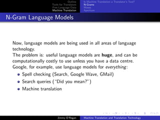 Outline    Is Machine Translation a Translator’s Tool?
                     Tools for Translators   N-Grams
                     Free Language Data      Moses
                     Machine Translation     Apertium


N-Gram Language Models


  Now, language models are being used in all areas of language
  technology.
  The problem is: useful language models are huge, and can be
  computationally costly to use unless you have a data centre.
  Google, for example, use language models for everything :
      Spell checking (Search, Google Wave, GMail)
      Search queries (“Did you mean?”)
      Machine translation




                         Jimmy O’Regan       Machine Translation and Translation Technology
 