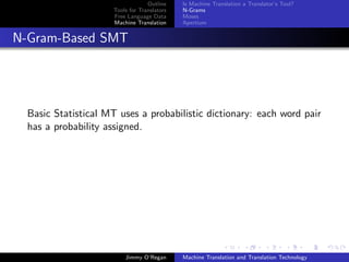 Outline    Is Machine Translation a Translator’s Tool?
                     Tools for Translators   N-Grams
                     Free Language Data      Moses
                     Machine Translation     Apertium


N-Gram-Based SMT




  Basic Statistical MT uses a probabilistic dictionary: each word pair
  has a probability assigned.




                         Jimmy O’Regan       Machine Translation and Translation Technology
 