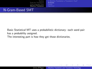 Outline    Is Machine Translation a Translator’s Tool?
                     Tools for Translators   N-Grams
                     Free Language Data      Moses
                     Machine Translation     Apertium


N-Gram-Based SMT




  Basic Statistical MT uses a probabilistic dictionary: each word pair
  has a probability assigned.
  The interesting part is how they get those dictionaries.




                         Jimmy O’Regan       Machine Translation and Translation Technology
 