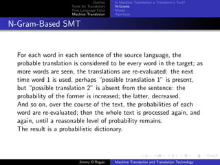 Outline    Is Machine Translation a Translator’s Tool?
                      Tools for Translators   N-Grams
                      Free Language Data      Moses
                      Machine Translation     Apertium


N-Gram-Based SMT


  For each word in each sentence of the source language, the
  probable translation is considered to be every word in the target; as
  more words are seen, the translations are re-evaluated: the next
  time word 1 is used, perhaps “possible translation 1” is present,
  but “possible translation 2” is absent from the sentence: the
  probability of the former is increased; the latter, decreased.
  And so on, over the course of the text, the probabilities of each
  word are re-evaluated; then the whole text is processed again, and
  again, until a reasonable level of probability remains.
  The result is a probabilistic dictionary.



                          Jimmy O’Regan       Machine Translation and Translation Technology
 