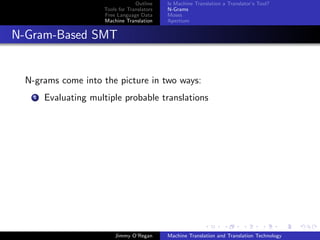 Outline    Is Machine Translation a Translator’s Tool?
                      Tools for Translators   N-Grams
                      Free Language Data      Moses
                      Machine Translation     Apertium


N-Gram-Based SMT


  N-grams come into the picture in two ways:
    1   Evaluating multiple probable translations




                          Jimmy O’Regan       Machine Translation and Translation Technology
 