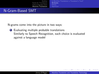 Outline    Is Machine Translation a Translator’s Tool?
                      Tools for Translators   N-Grams
                      Free Language Data      Moses
                      Machine Translation     Apertium


N-Gram-Based SMT


  N-grams come into the picture in two ways:
    1   Evaluating multiple probable translations
        Similarly to Speech Recognition, each choice is evaluated
        against a language model




                          Jimmy O’Regan       Machine Translation and Translation Technology
 