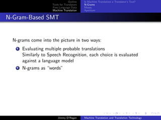 Outline    Is Machine Translation a Translator’s Tool?
                      Tools for Translators   N-Grams
                      Free Language Data      Moses
                      Machine Translation     Apertium


N-Gram-Based SMT


  N-grams come into the picture in two ways:
    1   Evaluating multiple probable translations
        Similarly to Speech Recognition, each choice is evaluated
        against a language model
    2   N-grams as “words”




                          Jimmy O’Regan       Machine Translation and Translation Technology
 