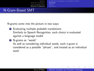 Outline    Is Machine Translation a Translator’s Tool?
                       Tools for Translators   N-Grams
                       Free Language Data      Moses
                       Machine Translation     Apertium


N-Gram-Based SMT


  N-grams come into the picture in two ways:
    1   Evaluating multiple probable translations
        Similarly to Speech Recognition, each choice is evaluated
        against a language model
    2   N-grams as “words”
        As well as considering individual words, each n-gram is
        considered as a possible “phrase”, and treated as an individual
        word.




                           Jimmy O’Regan       Machine Translation and Translation Technology
 