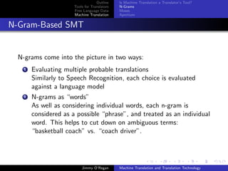 Outline    Is Machine Translation a Translator’s Tool?
                       Tools for Translators   N-Grams
                       Free Language Data      Moses
                       Machine Translation     Apertium


N-Gram-Based SMT


  N-grams come into the picture in two ways:
    1   Evaluating multiple probable translations
        Similarly to Speech Recognition, each choice is evaluated
        against a language model
    2   N-grams as “words”
        As well as considering individual words, each n-gram is
        considered as a possible “phrase”, and treated as an individual
        word. This helps to cut down on ambiguous terms:
        “basketball coach” vs. “coach driver”.




                           Jimmy O’Regan       Machine Translation and Translation Technology
 