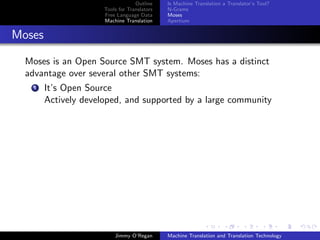 Outline    Is Machine Translation a Translator’s Tool?
                      Tools for Translators   N-Grams
                      Free Language Data      Moses
                      Machine Translation     Apertium


Moses

  Moses is an Open Source SMT system. Moses has a distinct
  advantage over several other SMT systems:
    1   It’s Open Source
        Actively developed, and supported by a large community




                          Jimmy O’Regan       Machine Translation and Translation Technology
 