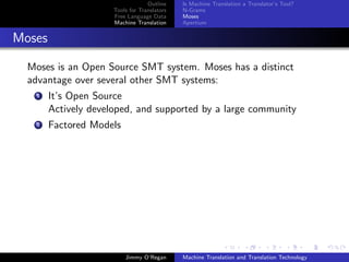Outline    Is Machine Translation a Translator’s Tool?
                      Tools for Translators   N-Grams
                      Free Language Data      Moses
                      Machine Translation     Apertium


Moses

  Moses is an Open Source SMT system. Moses has a distinct
  advantage over several other SMT systems:
    1   It’s Open Source
        Actively developed, and supported by a large community
    2   Factored Models




                          Jimmy O’Regan       Machine Translation and Translation Technology
 