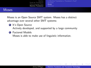 Outline    Is Machine Translation a Translator’s Tool?
                       Tools for Translators   N-Grams
                       Free Language Data      Moses
                       Machine Translation     Apertium


Moses

  Moses is an Open Source SMT system. Moses has a distinct
  advantage over several other SMT systems:
    1   It’s Open Source
        Actively developed, and supported by a large community
    2   Factored Models
        Moses is able to make use of linguistic information.




                           Jimmy O’Regan       Machine Translation and Translation Technology
 