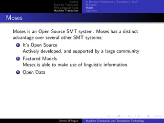 Outline    Is Machine Translation a Translator’s Tool?
                       Tools for Translators   N-Grams
                       Free Language Data      Moses
                       Machine Translation     Apertium


Moses

  Moses is an Open Source SMT system. Moses has a distinct
  advantage over several other SMT systems:
    1   It’s Open Source
        Actively developed, and supported by a large community
    2   Factored Models
        Moses is able to make use of linguistic information.
    3   Open Data




                           Jimmy O’Regan       Machine Translation and Translation Technology
 