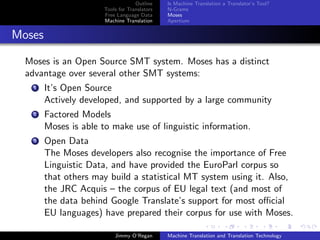 Outline    Is Machine Translation a Translator’s Tool?
                       Tools for Translators   N-Grams
                       Free Language Data      Moses
                       Machine Translation     Apertium


Moses

  Moses is an Open Source SMT system. Moses has a distinct
  advantage over several other SMT systems:
    1   It’s Open Source
        Actively developed, and supported by a large community
    2   Factored Models
        Moses is able to make use of linguistic information.
    3   Open Data
        The Moses developers also recognise the importance of Free
        Linguistic Data, and have provided the EuroParl corpus so
        that others may build a statistical MT system using it. Also,
        the JRC Acquis – the corpus of EU legal text (and most of
        the data behind Google Translate’s support for most oﬃcial
        EU languages) have prepared their corpus for use with Moses.

                           Jimmy O’Regan       Machine Translation and Translation Technology
 