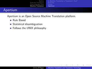 Outline    Is Machine Translation a Translator’s Tool?
                    Tools for Translators   N-Grams
                    Free Language Data      Moses
                    Machine Translation     Apertium


Apertium
  Apertium is an Open Source Machine Translation platform.
      Rule Based
      Statistical disambiguation
      Follows the UNIX philosophy




                        Jimmy O’Regan       Machine Translation and Translation Technology
 
