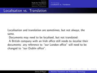 Outline
                     Tools for Translators   Terminology
                     Free Language Data      Localisation vs. Translation
                     Machine Translation


Localisation vs. Translation




  Localisation and translation are sometimes, but not always, the
  same.
   Documents may need to be localised, but not translated:
   A British company with an Irish oﬃce still needs to localise their
  documents: any reference to “our London oﬃce” will need to be
  changed to “our Dublin oﬃce”.




                         Jimmy O’Regan       Machine Translation and Translation Technology
 