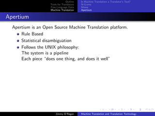 Outline    Is Machine Translation a Translator’s Tool?
                    Tools for Translators   N-Grams
                    Free Language Data      Moses
                    Machine Translation     Apertium


Apertium
  Apertium is an Open Source Machine Translation platform.
      Rule Based
      Statistical disambiguation
      Follows the UNIX philosophy:
      The system is a pipeline
      Each piece “does one thing, and does it well”




                        Jimmy O’Regan       Machine Translation and Translation Technology
 