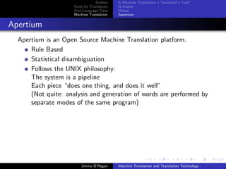 Outline    Is Machine Translation a Translator’s Tool?
                     Tools for Translators   N-Grams
                     Free Language Data      Moses
                     Machine Translation     Apertium


Apertium
  Apertium is an Open Source Machine Translation platform.
      Rule Based
      Statistical disambiguation
      Follows the UNIX philosophy:
      The system is a pipeline
      Each piece “does one thing, and does it well”
      (Not quite: analysis and generation of words are performed by
      separate modes of the same program)




                         Jimmy O’Regan       Machine Translation and Translation Technology
 
