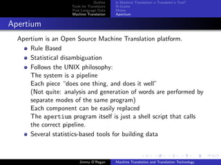 Outline    Is Machine Translation a Translator’s Tool?
                     Tools for Translators   N-Grams
                     Free Language Data      Moses
                     Machine Translation     Apertium


Apertium
  Apertium is an Open Source Machine Translation platform.
      Rule Based
      Statistical disambiguation
      Follows the UNIX philosophy:
      The system is a pipeline
      Each piece “does one thing, and does it well”
      (Not quite: analysis and generation of words are performed by
      separate modes of the same program)
      Each component can be easily replaced
      The apertium program itself is just a shell script that calls
      the correct pipeline.
      Several statistics-based tools for building data



                         Jimmy O’Regan       Machine Translation and Translation Technology
 