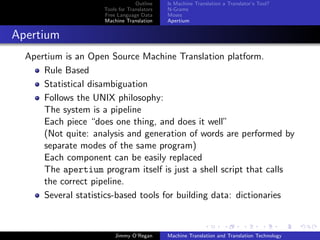 Outline    Is Machine Translation a Translator’s Tool?
                     Tools for Translators   N-Grams
                     Free Language Data      Moses
                     Machine Translation     Apertium


Apertium
  Apertium is an Open Source Machine Translation platform.
      Rule Based
      Statistical disambiguation
      Follows the UNIX philosophy:
      The system is a pipeline
      Each piece “does one thing, and does it well”
      (Not quite: analysis and generation of words are performed by
      separate modes of the same program)
      Each component can be easily replaced
      The apertium program itself is just a shell script that calls
      the correct pipeline.
      Several statistics-based tools for building data: dictionaries



                         Jimmy O’Regan       Machine Translation and Translation Technology
 