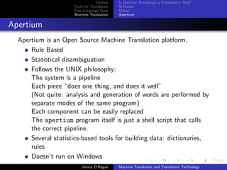 Outline    Is Machine Translation a Translator’s Tool?
                     Tools for Translators   N-Grams
                     Free Language Data      Moses
                     Machine Translation     Apertium


Apertium
  Apertium is an Open Source Machine Translation platform.
      Rule Based
      Statistical disambiguation
      Follows the UNIX philosophy:
      The system is a pipeline
      Each piece “does one thing, and does it well”
      (Not quite: analysis and generation of words are performed by
      separate modes of the same program)
      Each component can be easily replaced
      The apertium program itself is just a shell script that calls
      the correct pipeline.
      Several statistics-based tools for building data: dictionaries,
      rules
      Doesn’t run on Windows
                         Jimmy O’Regan       Machine Translation and Translation Technology
 