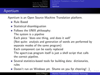 Outline    Is Machine Translation a Translator’s Tool?
                     Tools for Translators   N-Grams
                     Free Language Data      Moses
                     Machine Translation     Apertium


Apertium
  Apertium is an Open Source Machine Translation platform.
      Rule Based
      Statistical disambiguation
      Follows the UNIX philosophy:
      The system is a pipeline
      Each piece “does one thing, and does it well”
      (Not quite: analysis and generation of words are performed by
      separate modes of the same program)
      Each component can be easily replaced
      The apertium program itself is just a shell script that calls
      the correct pipeline.
      Several statistics-based tools for building data: dictionaries,
      rules
      Doesn’t run on Windows yet. Shame on you for cheering! ;)
                         Jimmy O’Regan       Machine Translation and Translation Technology
 