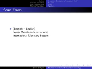Outline    Is Machine Translation a Translator’s Tool?
                  Tools for Translators   N-Grams
                  Free Language Data      Moses
                  Machine Translation     Apertium


Some Errors




     (Spanish – English)
     Fondo Monetario Internacional
     International Monetary bottom




                      Jimmy O’Regan       Machine Translation and Translation Technology
 