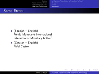 Outline    Is Machine Translation a Translator’s Tool?
                   Tools for Translators   N-Grams
                   Free Language Data      Moses
                   Machine Translation     Apertium


Some Errors




     (Spanish – English)
     Fondo Monetario Internacional
     International Monetary bottom
     (Catalan – English)
     Fidel Castro




                       Jimmy O’Regan       Machine Translation and Translation Technology
 