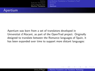 Outline    Is Machine Translation a Translator’s Tool?
                     Tools for Translators   N-Grams
                     Free Language Data      Moses
                     Machine Translation     Apertium


Apertium




  Apertium was born from a set of translators developed in
  Universitat d’Alacant, as part of the OpenTrad project. Originally
  designed to translate between the Romance languages of Spain, it
  has been expanded over time to support more distant languages:




                         Jimmy O’Regan       Machine Translation and Translation Technology
 