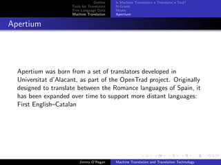 Outline    Is Machine Translation a Translator’s Tool?
                     Tools for Translators   N-Grams
                     Free Language Data      Moses
                     Machine Translation     Apertium


Apertium




  Apertium was born from a set of translators developed in
  Universitat d’Alacant, as part of the OpenTrad project. Originally
  designed to translate between the Romance languages of Spain, it
  has been expanded over time to support more distant languages:
  First English–Catalan




                         Jimmy O’Regan       Machine Translation and Translation Technology
 