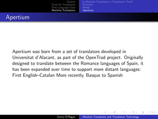 Outline    Is Machine Translation a Translator’s Tool?
                     Tools for Translators   N-Grams
                     Free Language Data      Moses
                     Machine Translation     Apertium


Apertium




  Apertium was born from a set of translators developed in
  Universitat d’Alacant, as part of the OpenTrad project. Originally
  designed to translate between the Romance languages of Spain, it
  has been expanded over time to support more distant languages:
  First English–Catalan More recently, Basque to Spanish




                         Jimmy O’Regan       Machine Translation and Translation Technology
 