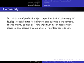Outline    Is Machine Translation a Translator’s Tool?
                     Tools for Translators   N-Grams
                     Free Language Data      Moses
                     Machine Translation     Apertium


Community

  As part of the OpenTrad project, Apertium had a community of
  developers, but limited to university and business developments.
  Thanks mostly to Francis Tyers, Apertium has in recent years
  begun to also acquire a community of volunteer contributors.




                         Jimmy O’Regan       Machine Translation and Translation Technology
 