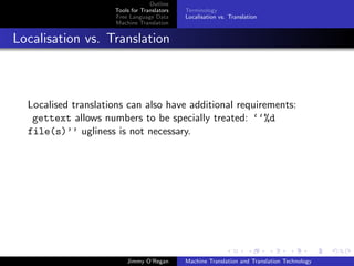 Outline
                     Tools for Translators   Terminology
                     Free Language Data      Localisation vs. Translation
                     Machine Translation


Localisation vs. Translation



  Localised translations can also have additional requirements:
   gettext allows numbers to be specially treated: ‘‘%d
  file(s)’’ ugliness is not necessary.




                         Jimmy O’Regan       Machine Translation and Translation Technology
 
