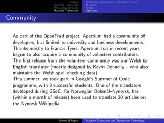 Outline    Is Machine Translation a Translator’s Tool?
                     Tools for Translators   N-Grams
                     Free Language Data      Moses
                     Machine Translation     Apertium


Community

  As part of the OpenTrad project, Apertium had a community of
  developers, but limited to university and business developments.
  Thanks mostly to Francis Tyers, Apertium has in recent years
  begun to also acquire a community of volunteer contributors.
  The ﬁrst release from the volunteer community was our Welsh to
  English translator (mostly designed by Kevin Donnelly – who also
  maintains the Welsh spell checking data).
  This summer, we took part in Google’s Summer of Code
  programme, with 8 successful students. One of the translators
  developed during GSoC, for Norwegian Bokm˚l–Nynorsk, has
                                                a
  (within a month of release) been used to translate 30 articles on
  the Nynorsk Wikipedia.


                         Jimmy O’Regan       Machine Translation and Translation Technology
 