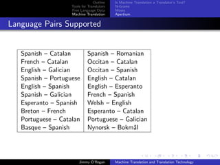 Outline    Is Machine Translation a Translator’s Tool?
                    Tools for Translators   N-Grams
                    Free Language Data      Moses
                    Machine Translation     Apertium


Language Pairs Supported


   Spanish – Catalan         Spanish – Romanian
   French – Catalan          Occitan – Catalan
   English – Galician        Occitan – Spanish
   Spanish – Portuguese      English – Catalan
   English – Spanish         English – Esperanto
   Spanish – Galician        French – Spanish
   Esperanto – Spanish       Welsh – English
   Breton – French           Esperanto – Catalan
   Portuguese – Catalan      Portuguese – Galician
   Basque – Spanish          Nynorsk – Bokm˚la




                        Jimmy O’Regan       Machine Translation and Translation Technology
 
