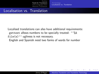 Outline
                     Tools for Translators   Terminology
                     Free Language Data      Localisation vs. Translation
                     Machine Translation


Localisation vs. Translation



  Localised translations can also have additional requirements:
   gettext allows numbers to be specially treated: ‘‘%d
  file(s)’’ ugliness is not necessary.
   English and Spanish need two forms of words for number




                         Jimmy O’Regan       Machine Translation and Translation Technology
 