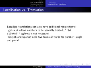 Outline
                    Tools for Translators   Terminology
                    Free Language Data      Localisation vs. Translation
                    Machine Translation


Localisation vs. Translation



  Localised translations can also have additional requirements:
   gettext allows numbers to be specially treated: ‘‘%d
  file(s)’’ ugliness is not necessary.
   English and Spanish need two forms of words for number: single
  and plural




                        Jimmy O’Regan       Machine Translation and Translation Technology
 