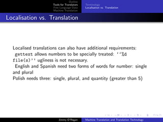 Outline
                     Tools for Translators   Terminology
                     Free Language Data      Localisation vs. Translation
                     Machine Translation


Localisation vs. Translation



  Localised translations can also have additional requirements:
   gettext allows numbers to be specially treated: ‘‘%d
  file(s)’’ ugliness is not necessary.
   English and Spanish need two forms of words for number: single
  and plural
  Polish needs three: single, plural, and quantity (greater than 5)




                         Jimmy O’Regan       Machine Translation and Translation Technology
 