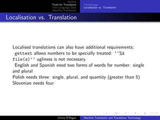 Outline
                     Tools for Translators   Terminology
                     Free Language Data      Localisation vs. Translation
                     Machine Translation


Localisation vs. Translation



  Localised translations can also have additional requirements:
   gettext allows numbers to be specially treated: ‘‘%d
  file(s)’’ ugliness is not necessary.
   English and Spanish need two forms of words for number: single
  and plural
  Polish needs three: single, plural, and quantity (greater than 5)
  Slovenian needs four




                         Jimmy O’Regan       Machine Translation and Translation Technology
 