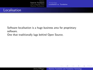 Outline
                      Tools for Translators   Terminology
                      Free Language Data      Localisation vs. Translation
                      Machine Translation


Localisation



  Software localisation is a huge business area for proprietary
  software.
  One that traditionally lags behind Open Source.




                          Jimmy O’Regan       Machine Translation and Translation Technology
 