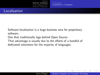 Outline
                      Tools for Translators   Terminology
                      Free Language Data      Localisation vs. Translation
                      Machine Translation


Localisation



  Software localisation is a huge business area for proprietary
  software.
  One that traditionally lags behind Open Source.
  That advantage is usually due to the eﬀorts of a handful of
  dedicated volunteers for the majority of languages.




                          Jimmy O’Regan       Machine Translation and Translation Technology
 